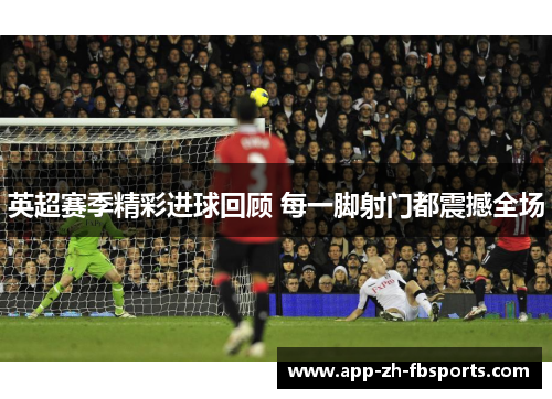 英超赛季精彩进球回顾 每一脚射门都震撼全场