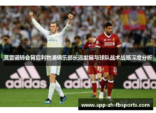 莫雷诺转会背后利物浦俱乐部长远发展与球队战术战略深度分析