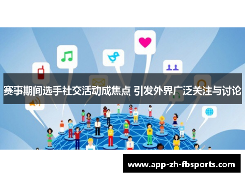 赛事期间选手社交活动成焦点 引发外界广泛关注与讨论