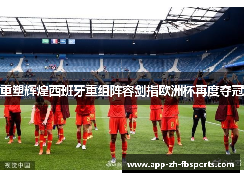 重塑辉煌西班牙重组阵容剑指欧洲杯再度夺冠