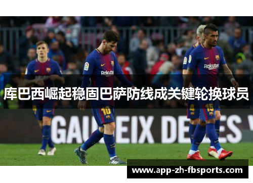 库巴西崛起稳固巴萨防线成关键轮换球员 库巴西崛起稳固巴萨防线成关键轮换球员