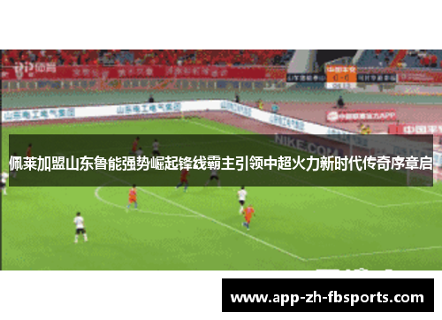 佩莱加盟山东鲁能强势崛起锋线霸主引领中超火力新时代传奇序章启